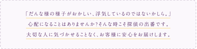 だんな様の様子がおかしい、浮気しているのではないかしら。心配になる事はありませんか？そんな時こそ探偵の出番です。大切な人に気づかせる事なく、お客様に安心をお届けします。